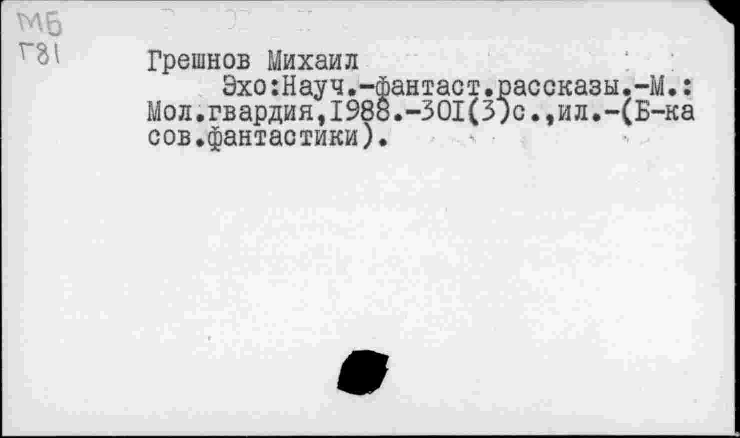 ﻿ГЛ6
Г31
Грешнов Михаил
Эхо:Науч.-фантаст.рассказы.-М.: Мол.гвардия,1988.-301(3;сил.-(Б-ка сов.фантастики).